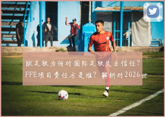 欧足联为何对国际足联失去信任?FFE项目责任方是谁?解析对2026世界杯潜在影响