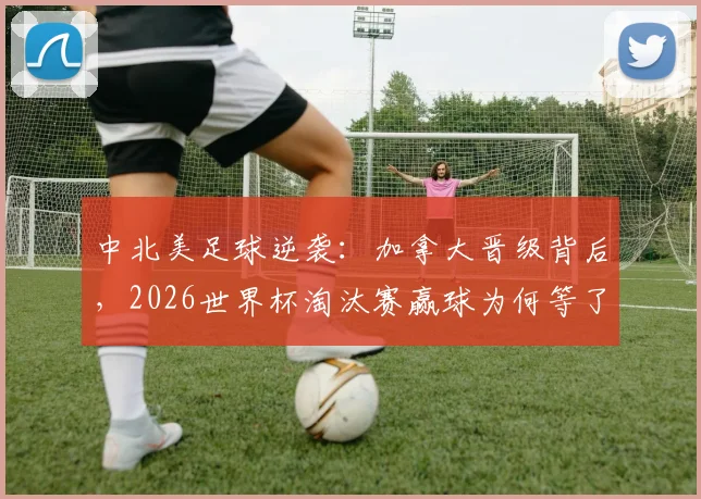 中北美足球逆袭：加拿大晋级背后，2026世界杯淘汰赛赢球为何等了12年？