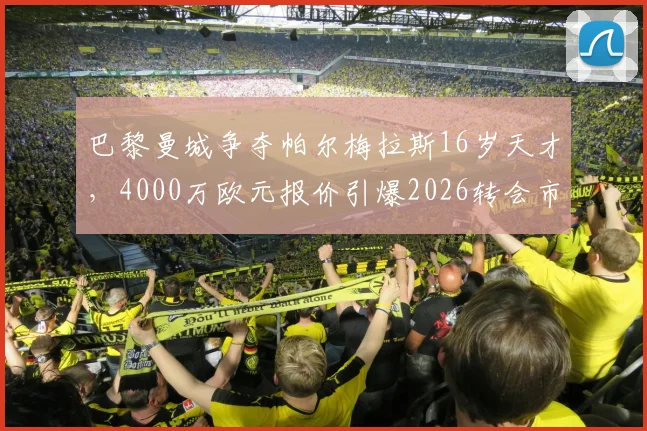 巴黎曼城争夺帕尔梅拉斯16岁天才,4000万欧元报价引爆2026转会市场