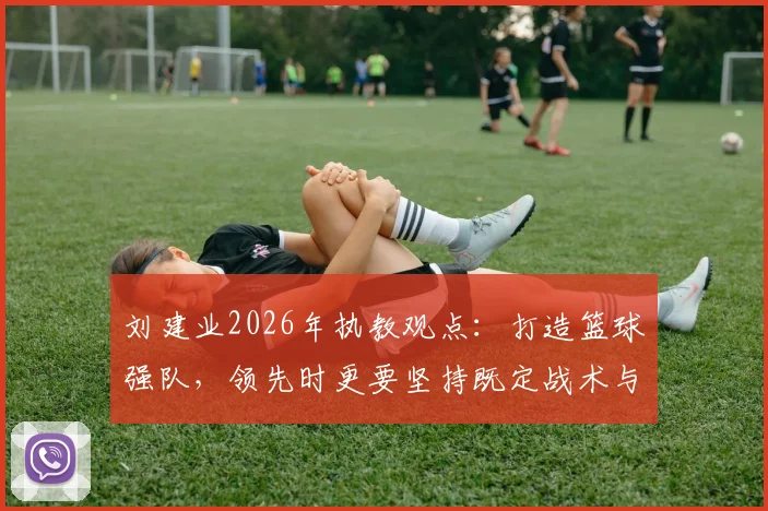 刘建业2026年执教观点:打造篮球强队,领先时更要坚持既定战术与执行力