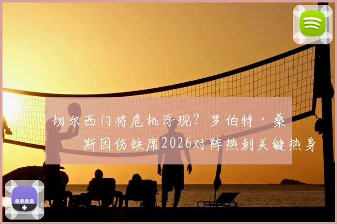 切尔西门将危机浮现?罗伯特·桑切斯因伤缺席2026对阵热刺关键热身赛,波帅如何应对赛季初考验