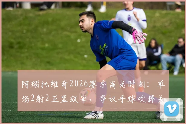 阿瑙托维奇2026赛季高光时刻:单场2射2正显效率,争议手球吹掉关键进球全解析