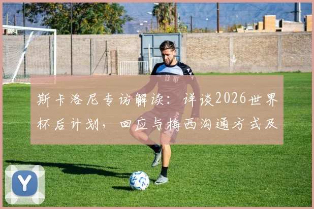 斯卡洛尼专访解读：详谈2026世界杯后计划，回应与梅西沟通方式及无社交媒体原因