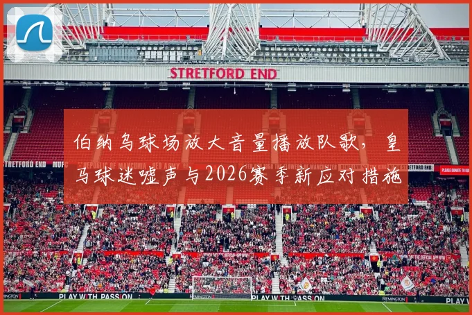 伯纳乌球场放大音量播放队歌,皇马球迷嘘声与2026赛季新应对措施引关注