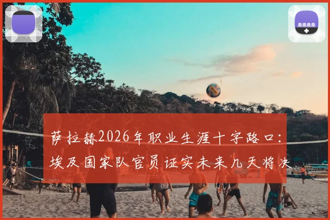 萨拉赫2026年职业生涯十字路口：埃及国家队官员证实未来几天将决定新东家，潜在下家全解析