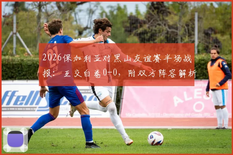 2026保加利亚对黑山友谊赛半场战报：互交白卷0-0，附双方阵容解析与历史交锋数据