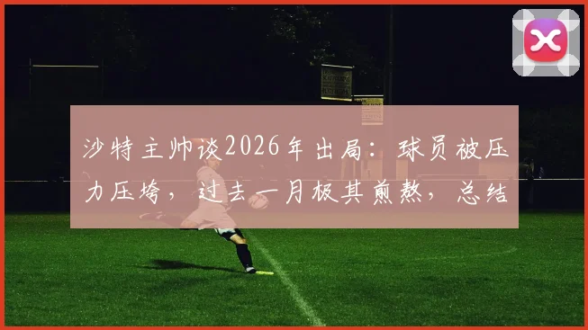 沙特主帅谈2026年出局:球员被压力压垮,过去一月极其煎熬,总结三点教训与未来调整方向