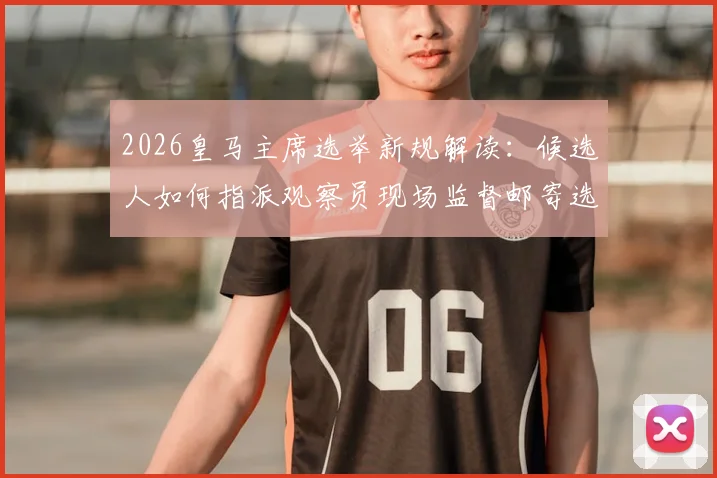 2026皇马主席选举新规解读：候选人如何指派观察员现场监督邮寄选票，确保选举公平性
