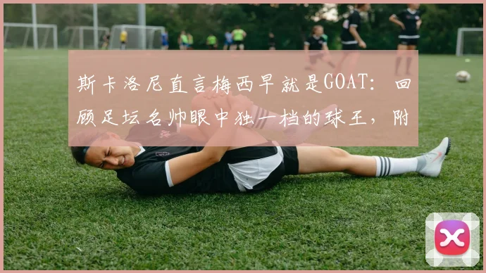 斯卡洛尼直言梅西早就是GOAT：回顾足坛名帅眼中独一档的球王，附2026年体坛地位分析