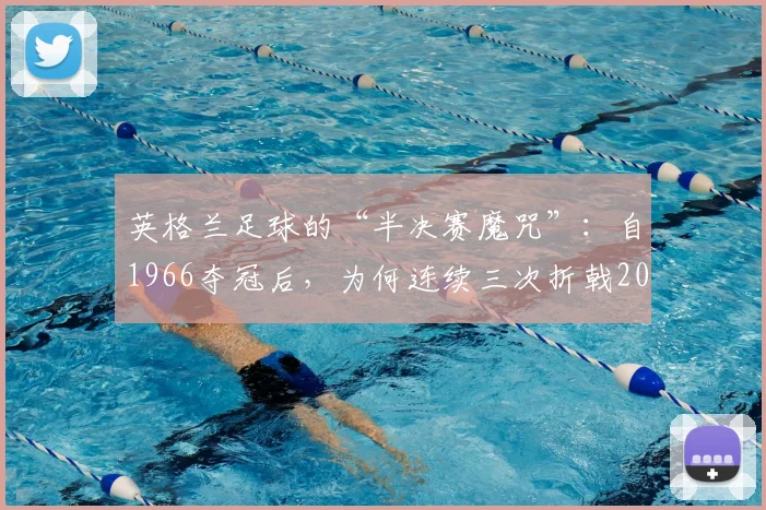 英格兰足球的“半决赛魔咒”:自1966夺冠后,为何连续三次折戟2026世界杯半决赛?