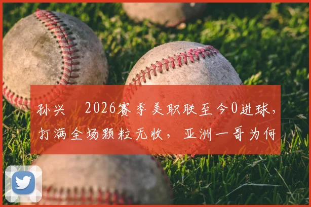 孙兴慜2026赛季美职联至今0进球，打满全场颗粒无收，亚洲一哥为何陷入进球荒？