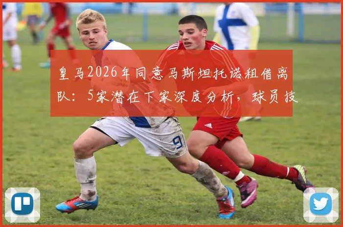 皇马2026年同意马斯坦托诺租借离队:5家潜在下家深度分析,球员技术特点与未来前景解读