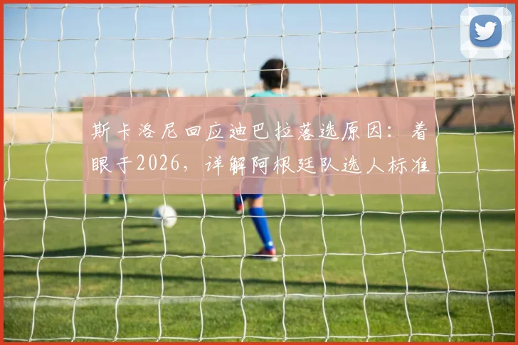 斯卡洛尼回应迪巴拉落选原因：着眼于2026，详解阿根廷队选人标准与战术考量