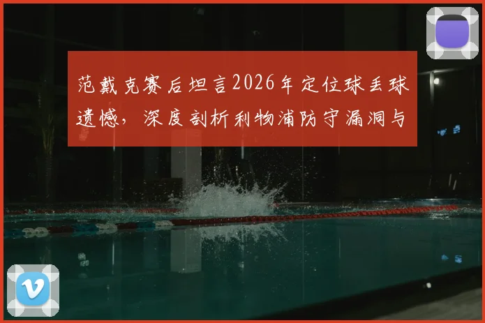 范戴克赛后坦言2026年定位球丢球遗憾，深度剖析利物浦防守漏洞与定位球战术改进方案