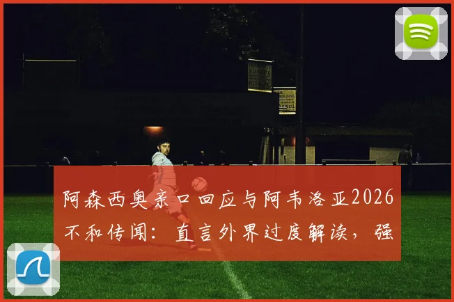 阿森西奥亲口回应与阿韦洛亚2026不和传闻:直言外界过度解读,强调尊重主帅是底线