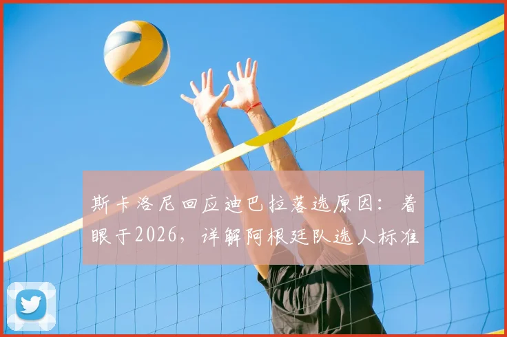斯卡洛尼回应迪巴拉落选原因:着眼于2026,详解阿根廷队选人标准与战术考量
