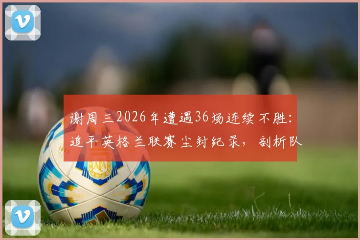 谢周三2026年遭遇36场连续不胜:追平英格兰联赛尘封纪录,剖析队史低谷与背后原因