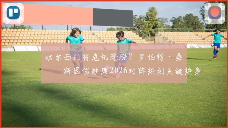 切尔西门将危机浮现？罗伯特·桑切斯因伤缺席2026对阵热刺关键热身赛，波帅如何应对赛季初考验