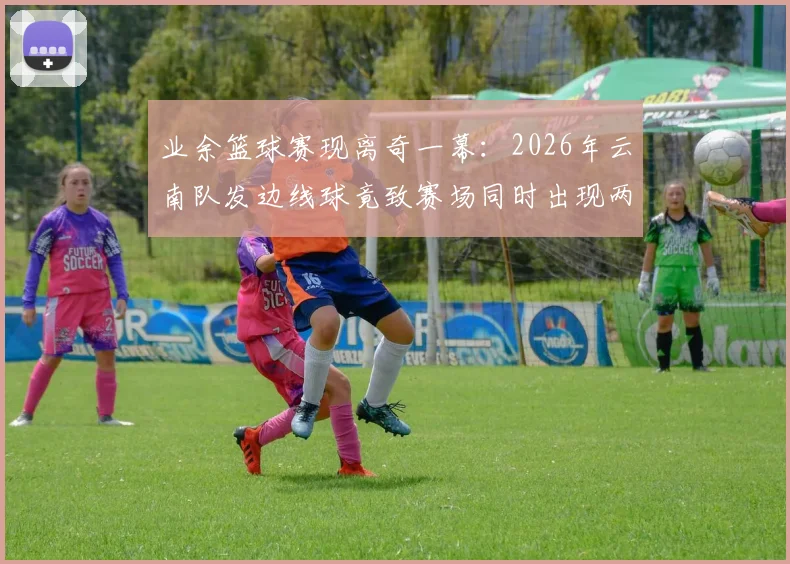 业余篮球赛现离奇一幕：2026年云南队发边线球竟致赛场同时出现两球，进球无效引规则热议