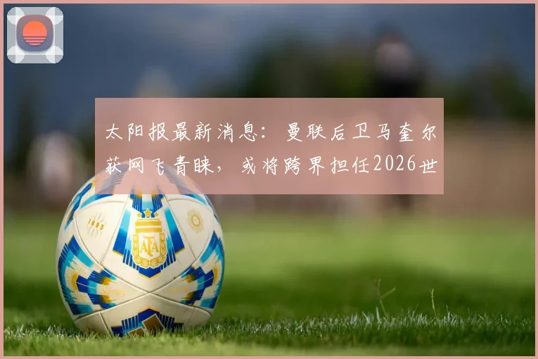 太阳报最新消息：曼联后卫马奎尔获网飞青睐，或将跨界担任2026世界杯节目特邀嘉宾，角色转变引热议