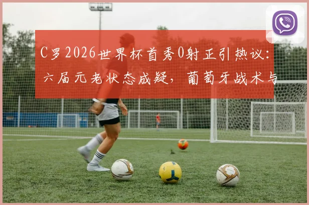 C罗2026世界杯首秀0射正引热议:六届元老状态成疑,葡萄牙战术与个人发挥深度解析