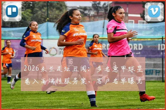 2026米兰足坛丑闻：多名意甲球星卷入高端性服务案，客户名单曝光引发震动
