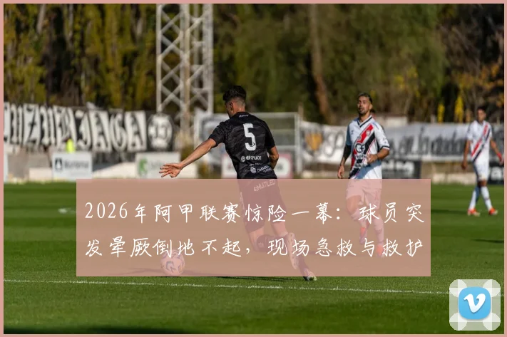2026年阿甲联赛惊险一幕：球员突发晕厥倒地不起，现场急救与救护车紧急进场全过程解析