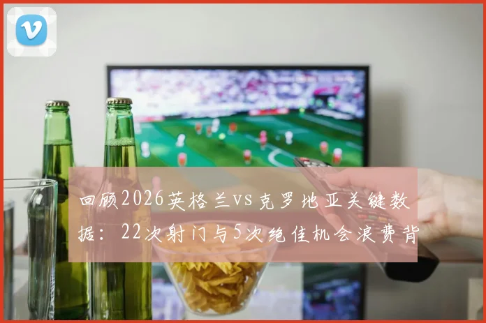 回顾2026英格兰vs克罗地亚关键数据：22次射门与5次绝佳机会浪费背后的攻防战术解析