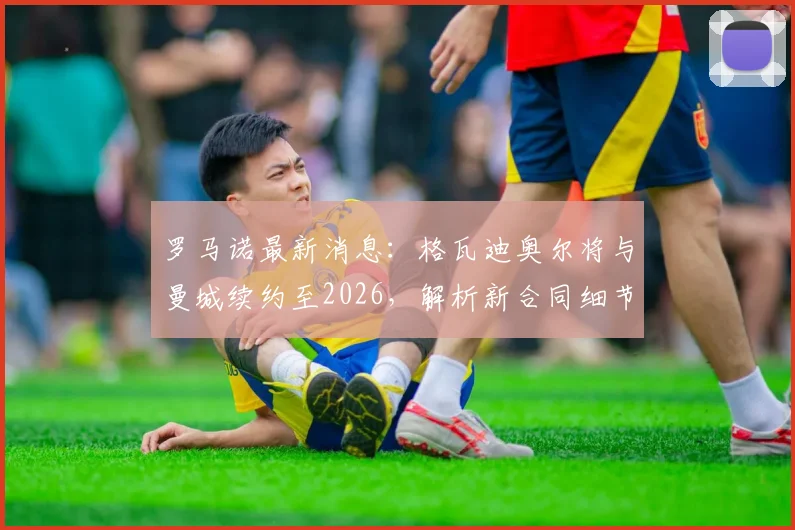 罗马诺最新消息:格瓦迪奥尔将与曼城续约至2026,解析新合同细节与对球队防线的影响