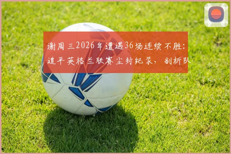 谢周三2026年遭遇36场连续不胜：追平英格兰联赛尘封纪录，剖析队史低谷与背后原因