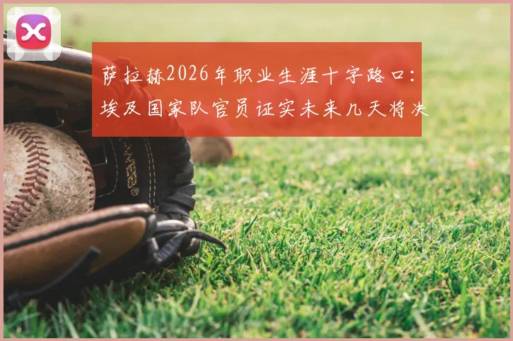萨拉赫2026年职业生涯十字路口:埃及国家队官员证实未来几天将决定新东家,潜在下家全解析