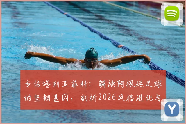 专访塔利亚菲科：解读阿根廷足球的坚韧基因，剖析2026风格进化与西班牙足球的相似之道