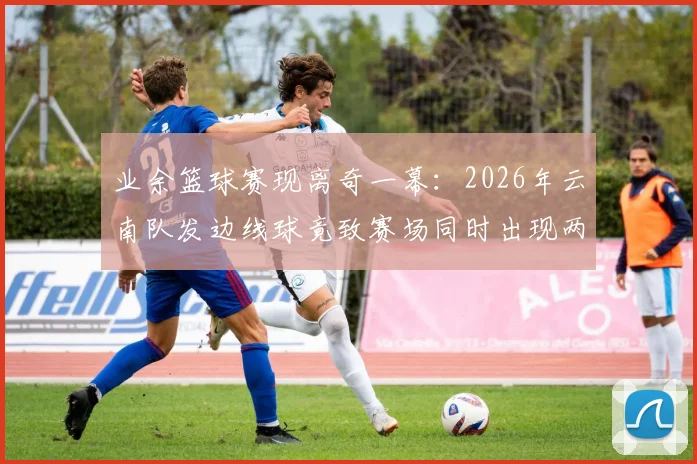 业余篮球赛现离奇一幕：2026年云南队发边线球竟致赛场同时出现两球，进球无效引规则热议