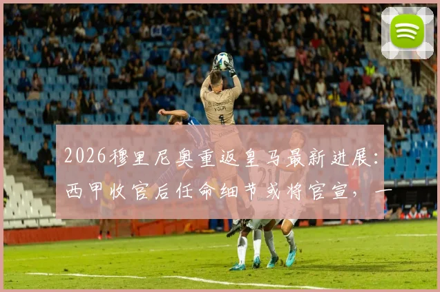 2026穆里尼奥重返皇马最新进展:西甲收官后任命细节或将官宣,一文看懂关键时间点与潜在挑战