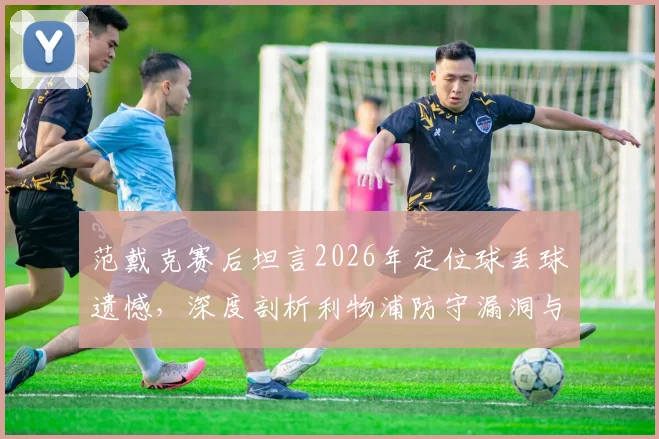 范戴克赛后坦言2026年定位球丢球遗憾,深度剖析利物浦防守漏洞与定位球战术改进方案