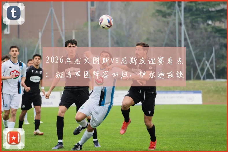 2026年尤文图斯vs尼斯友谊赛看点：斑马军团阵容回归，伊尔迪兹缺席影响几何？尼斯新帅法雷利首秀战术解析