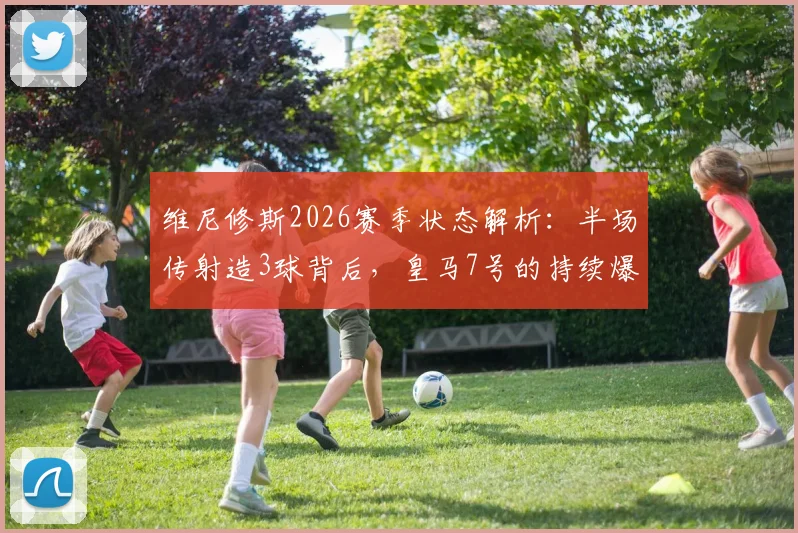 维尼修斯2026赛季状态解析:半场传射造3球背后,皇马7号的持续爆发与战术价值