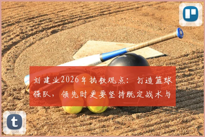 刘建业2026年执教观点：打造篮球强队，领先时更要坚持既定战术与执行力