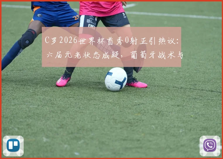 C罗2026世界杯首秀0射正引热议：六届元老状态成疑，葡萄牙战术与个人发挥深度解析