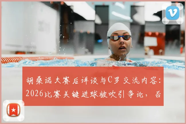 胡桑诺夫赛后详谈与C罗交流内容：2026比赛关键进球被吹引争论，否认存在个人口角