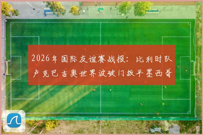 2026年国际友谊赛战报：比利时队卢克巴吉奥世界波破门扳平墨西哥，终场1-1握手言和