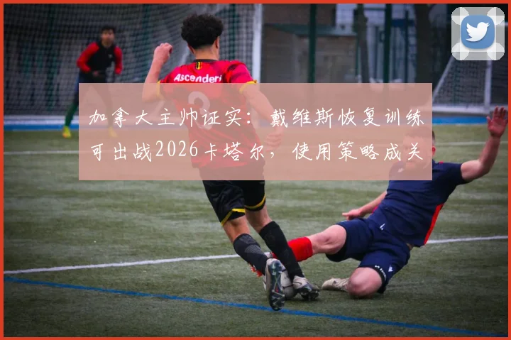 加拿大主帅证实：戴维斯恢复训练可出战2026卡塔尔，使用策略成关键，完整分析球员复出计划