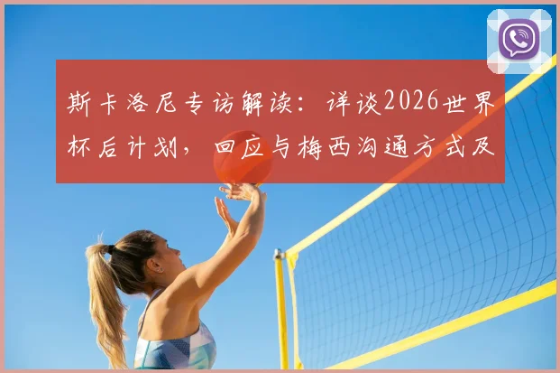 斯卡洛尼专访解读:详谈2026世界杯后计划,回应与梅西沟通方式及无社交媒体原因
