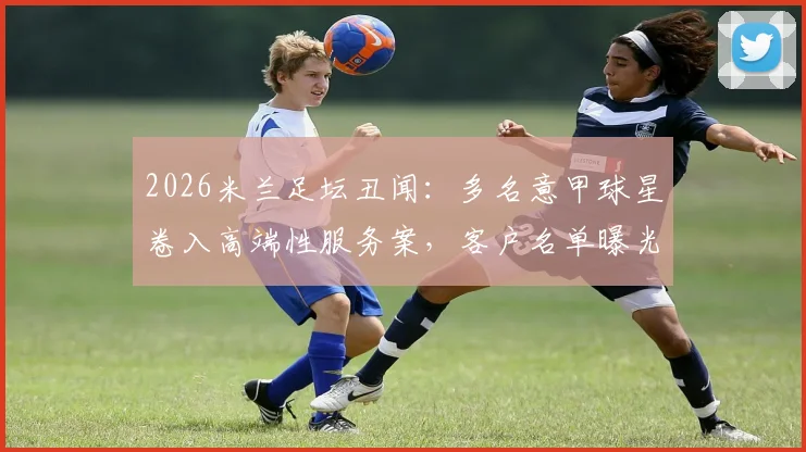 2026米兰足坛丑闻：多名意甲球星卷入高端性服务案，客户名单曝光引发震动