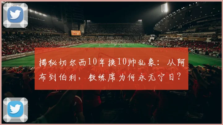 揭秘切尔西10年换10帅乱象:从阿布到伯利,教练席为何永无宁日?(2026最新数据)