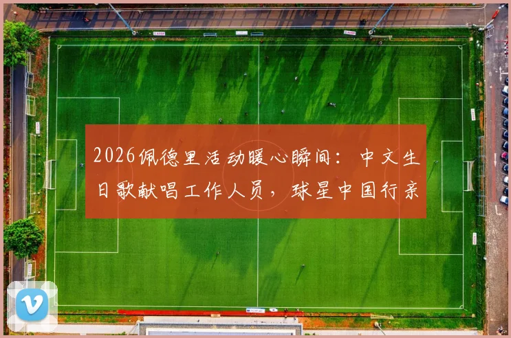 2026佩德里活动暖心瞬间：中文生日歌献唱工作人员，球星中国行亲民举动引热议