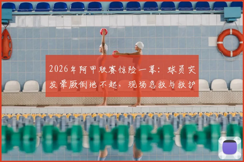 2026年阿甲联赛惊险一幕：球员突发晕厥倒地不起，现场急救与救护车紧急进场全过程解析