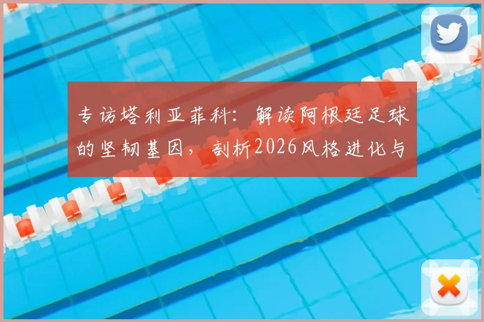 专访塔利亚菲科:解读阿根廷足球的坚韧基因,剖析2026风格进化与西班牙足球的相似之道
