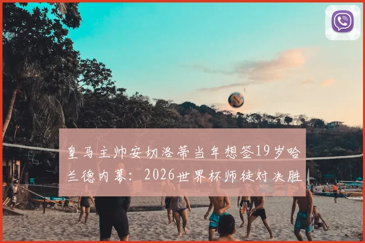 皇马主帅安切洛蒂当年想签19岁哈兰德内幕:2026世界杯师徒对决胜负几何?